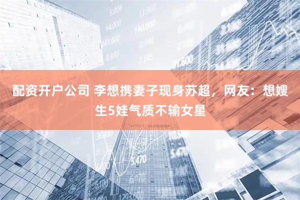 配资开户公司 李想携妻子现身苏超，网友：想嫂生5娃气质不输女星