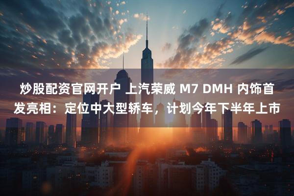 炒股配资官网开户 上汽荣威 M7 DMH 内饰首发亮相：定位中大型轿车，计划今年下半年上市