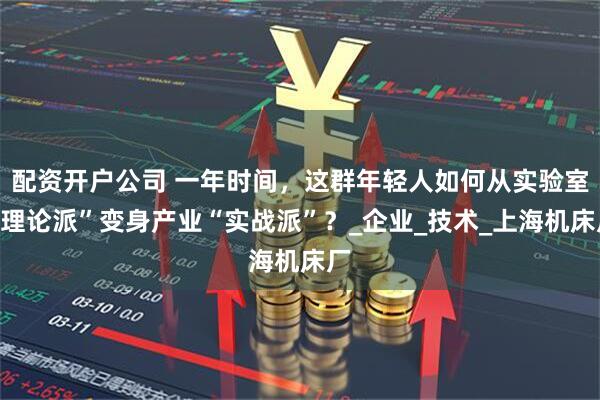 配资开户公司 一年时间，这群年轻人如何从实验室“理论派”变身产业“实战派”？_企业_技术_上海机床厂
