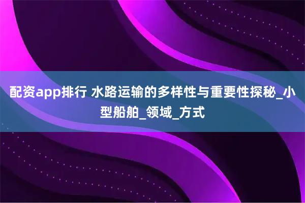 配资app排行 水路运输的多样性与重要性探秘_小型船舶_领域_方式