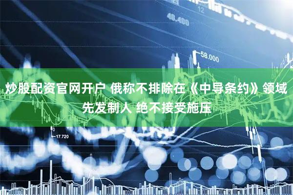 炒股配资官网开户 俄称不排除在《中导条约》领域先发制人 绝不接受施压