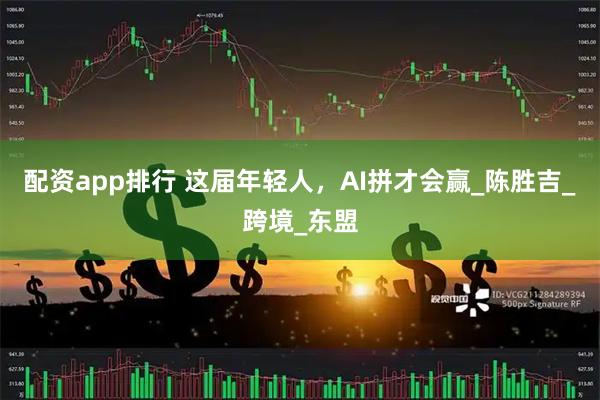 配资app排行 这届年轻人，AI拼才会赢_陈胜吉_跨境_东盟
