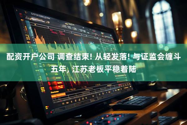 配资开户公司 调查结束! 从轻发落! 与证监会缠斗五年, 江苏老板平稳着陆