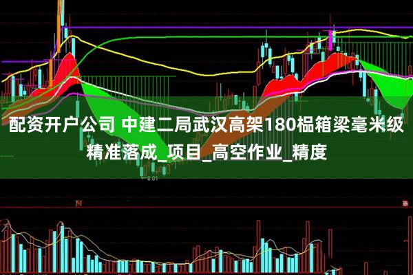 配资开户公司 中建二局武汉高架180榀箱梁毫米级精准落成_项目_高空作业_精度