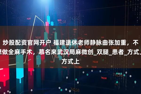 炒股配资官网开户 福建退休老师静脉曲张加重，不想做全麻手术，慕名来武汉局麻微创_双腿_患者_方式上