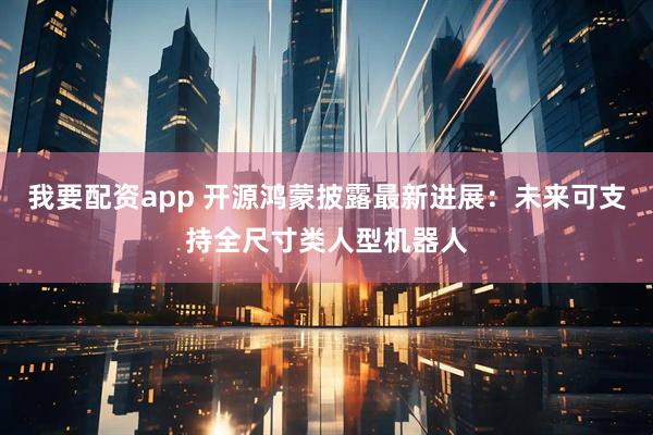 我要配资app 开源鸿蒙披露最新进展：未来可支持全尺寸类人型机器人