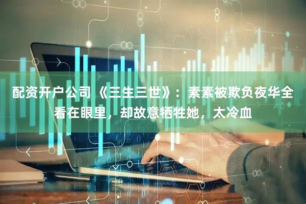 配资开户公司 《三生三世》:素素被欺负夜华全看在眼里,却故意牺牲她,太冷血